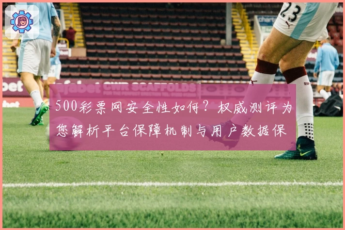 500彩票网安全性如何？权威测评为您解析平台保障机制与用户数据保护措施
