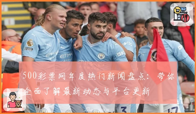 500彩票网年度热门新闻盘点：带你全面了解最新动态与平台更新