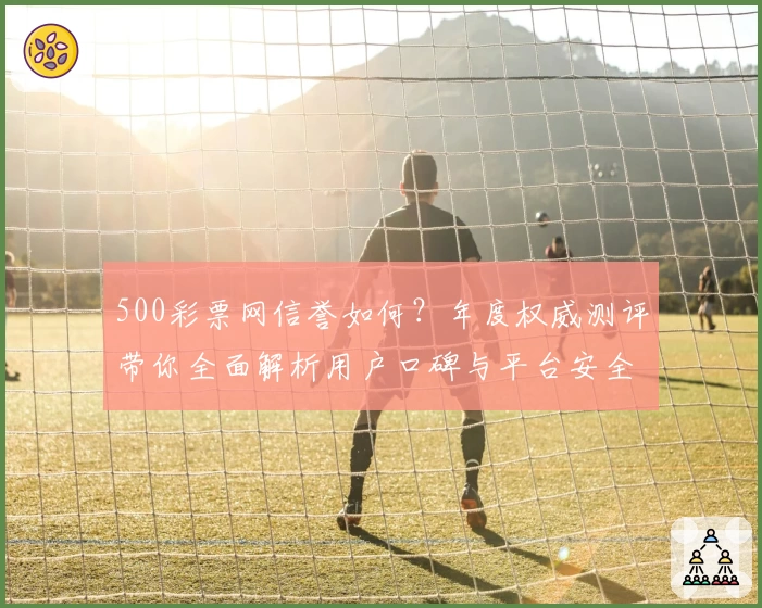 500彩票网信誉如何？年度权威测评带你全面解析用户口碑与平台安全性