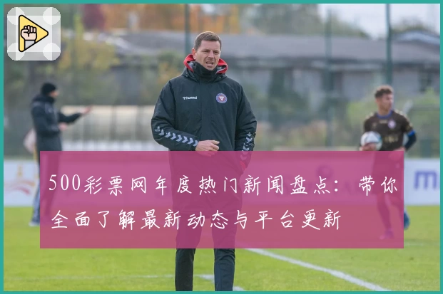 500彩票网年度热门新闻盘点：带你全面了解最新动态与平台更新