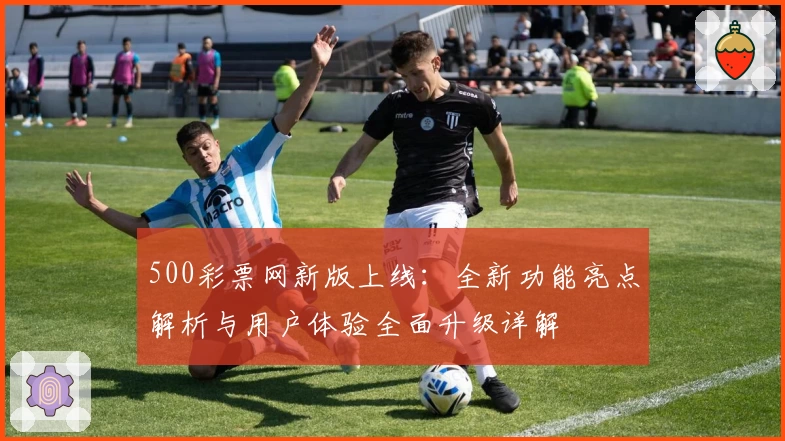 500彩票网新版上线：全新功能亮点解析与用户体验全面升级详解