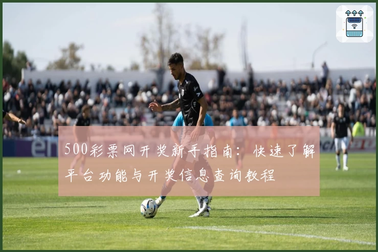 500彩票网开奖新手指南：快速了解平台功能与开奖信息查询教程