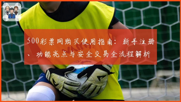 500彩票网购买使用指南：新手注册、功能亮点与安全交易全流程解析