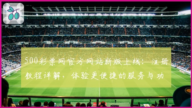 500彩票网官方网站新版上线：注册教程详解，体验更便捷的服务与功能