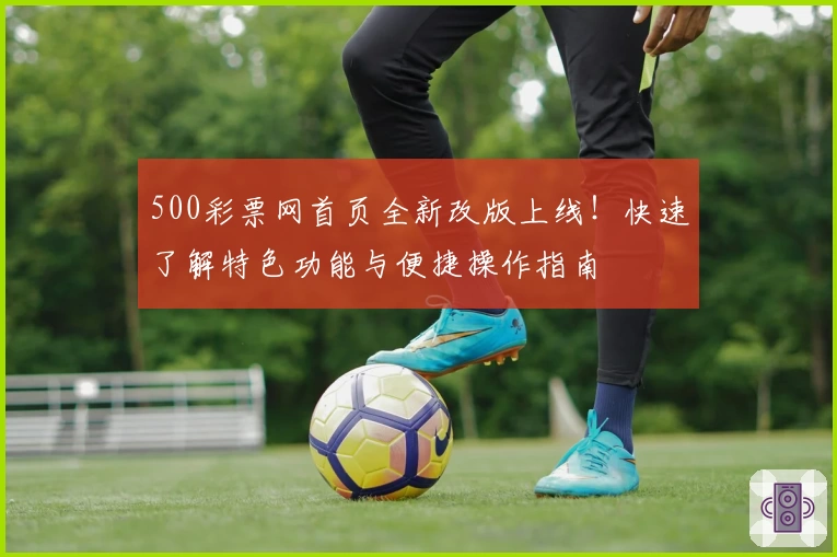 500彩票网首页全新改版上线！快速了解特色功能与便捷操作指南