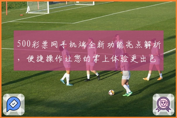 500彩票网手机端全新功能亮点解析，便捷操作让您的掌上体验更出色