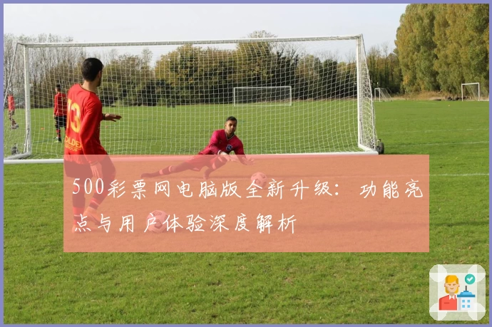 500彩票网电脑版全新升级：功能亮点与用户体验深度解析