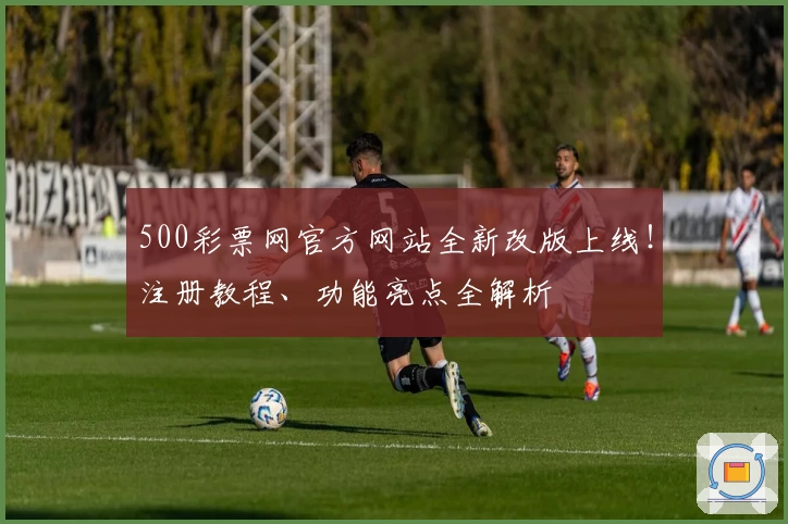 500彩票网官方网站全新改版上线！注册教程、功能亮点全解析