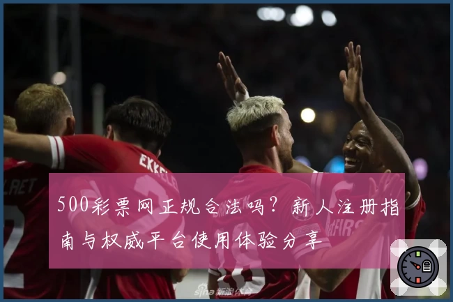 500彩票网正规合法吗？新人注册指南与权威平台使用体验分享