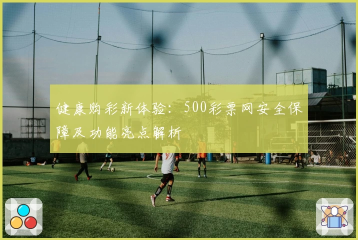健康购彩新体验：500彩票网安全保障及功能亮点解析