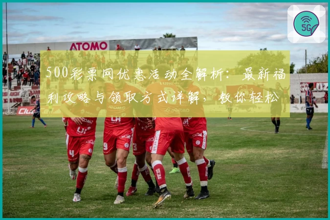500彩票网优惠活动全解析：最新福利攻略与领取方式详解，教你轻松享受更多精彩
