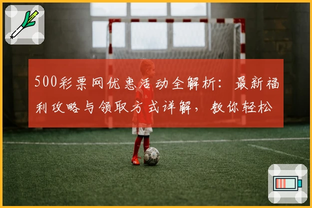 500彩票网优惠活动全解析：最新福利攻略与领取方式详解，教你轻松享受更多精彩