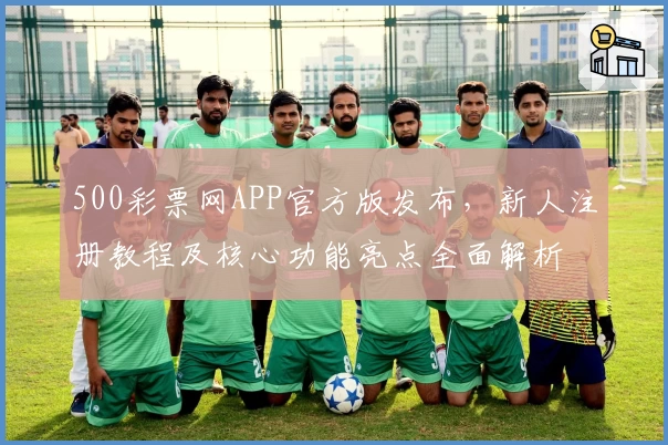 500彩票网APP官方版发布，新人注册教程及核心功能亮点全面解析