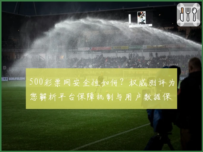 500彩票网安全性如何？权威测评为您解析平台保障机制与用户数据保护措施
